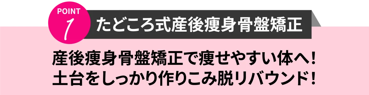 point1 たどころ式産後痩身骨盤矯正　痩身骨盤矯正で痩せやすい体へ！土台をしっかり作り込み脱リバウンド！